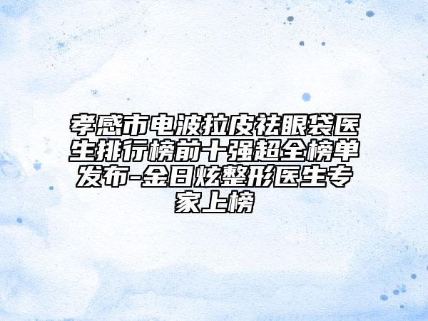 孝感市電波拉皮祛眼袋醫(yī)生排行榜前十強(qiáng)超全榜單發(fā)布-金日炫整形醫(yī)生專家上榜