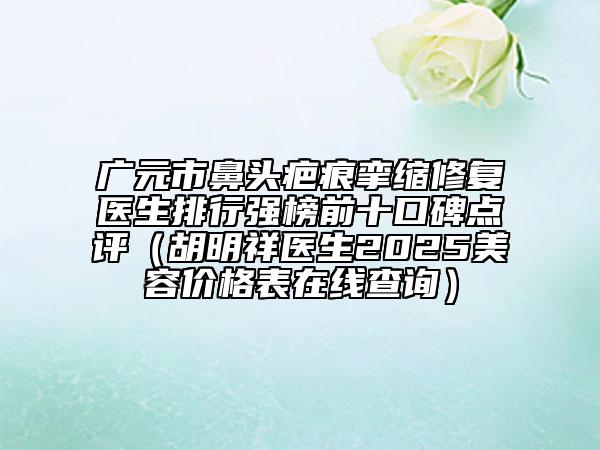 廣元市鼻頭疤痕攣縮修復(fù)醫(yī)生排行強(qiáng)榜前十口碑點(diǎn)評(píng)（胡明祥醫(yī)生2025美容價(jià)格表在線查詢(xún)）