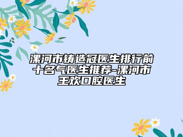 漯河市鑄造冠醫(yī)生排行前十名氣醫(yī)生推薦-漯河市王歡口腔醫(yī)生
