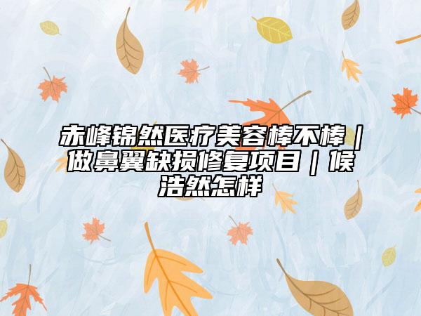 赤峰錦然醫(yī)療美容棒不棒｜做鼻翼缺損修復項目｜候浩然怎樣
