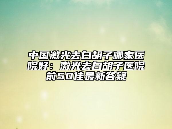中國激光去白胡子哪家醫(yī)院好：激光去白胡子醫(yī)院前50佳最新答疑