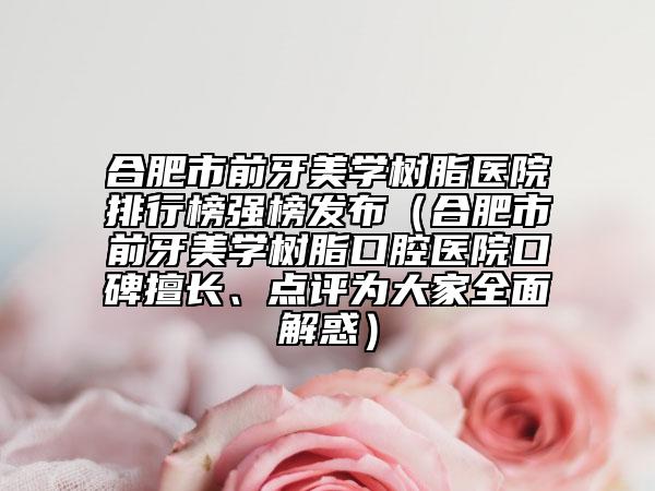 合肥市前牙美學(xué)樹脂醫(yī)院排行榜強(qiáng)榜發(fā)布（合肥市前牙美學(xué)樹脂口腔醫(yī)院口碑擅長、點(diǎn)評(píng)為大家全面解惑）