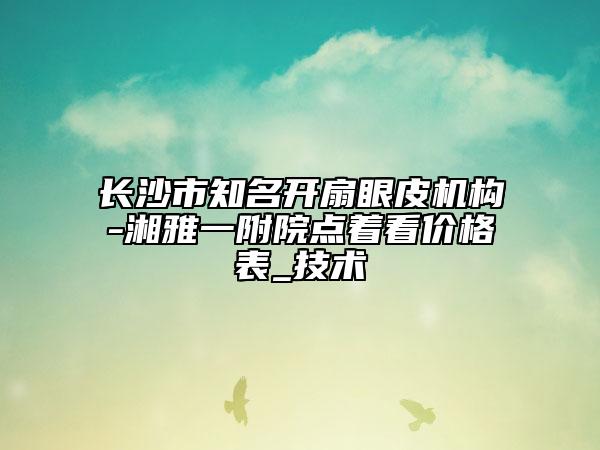 長沙市知名開扇眼皮機構(gòu)-湘雅一附院點著看價格表_技術(shù)