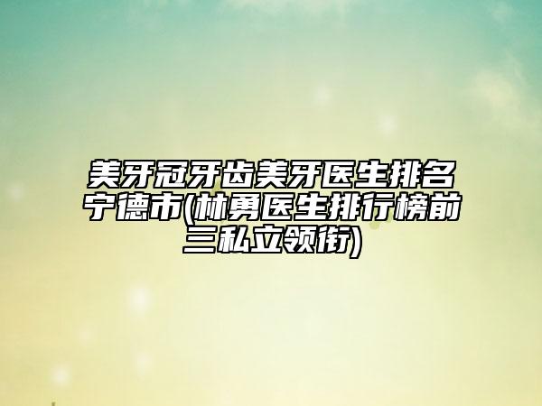 美牙冠牙齒美牙醫(yī)生排名寧德市(林勇醫(yī)生排行榜前三私立領(lǐng)銜)
