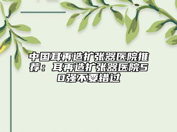 中國耳再造擴(kuò)張器醫(yī)院推薦：耳再造擴(kuò)張器醫(yī)院50強(qiáng)不要錯(cuò)過