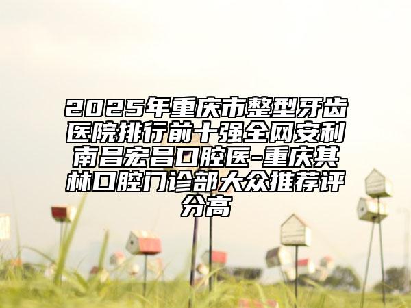 2025年重慶市整型牙齒醫(yī)院排行前十強(qiáng)全網(wǎng)安利南昌宏昌口腔醫(yī)-重慶其林口腔門(mén)診部大眾推薦評(píng)分高