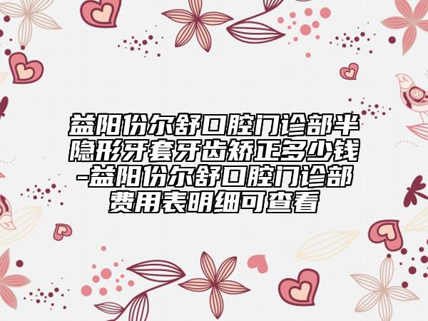 益陽份爾舒口腔門診部半隱形牙套牙齒矯正多少錢-益陽份爾舒口腔門診部費用表明細可查看