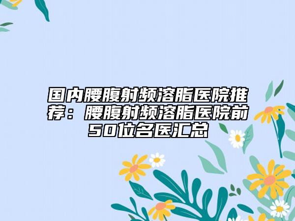 國(guó)內(nèi)腰腹射頻溶脂醫(yī)院推薦：腰腹射頻溶脂醫(yī)院前50位名醫(yī)匯總