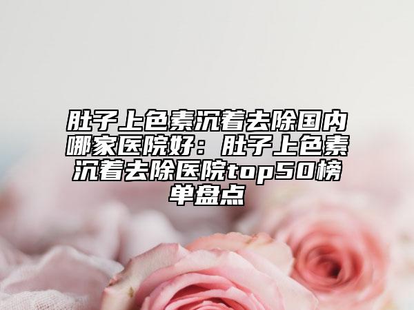 肚子上色素沉著去除國內(nèi)哪家醫(yī)院好：肚子上色素沉著去除醫(yī)院top50榜單盤點