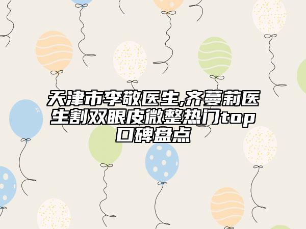 天津市李敬醫(yī)生,齊蔓莉醫(yī)生割雙眼皮微整熱門top口碑盤點(diǎn)