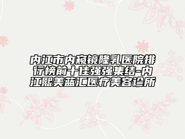 內(nèi)江市內(nèi)窺鏡隆乳醫(yī)院排行榜前十佳強強集結(jié)-內(nèi)江熙美藍匯醫(yī)療美容診所