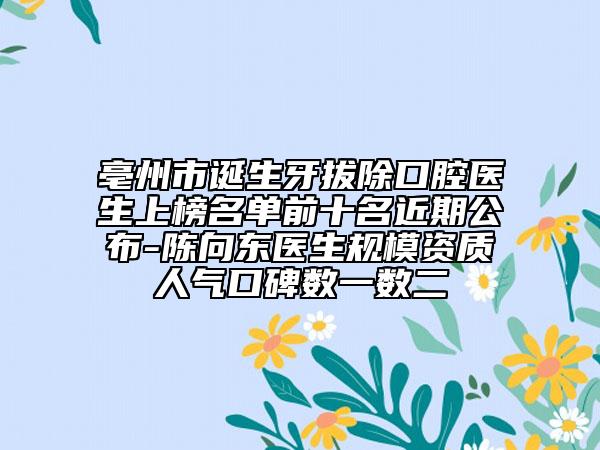 亳州市誕生牙拔除口腔醫(yī)生上榜名單前十名近期公布-陳向東醫(yī)生規(guī)模資質(zhì)人氣口碑數(shù)一數(shù)二
