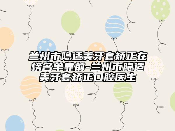 蘭州市隱適美牙套矯正在榜名單靠前-蘭州市隱適美牙套矯正口腔醫(yī)生