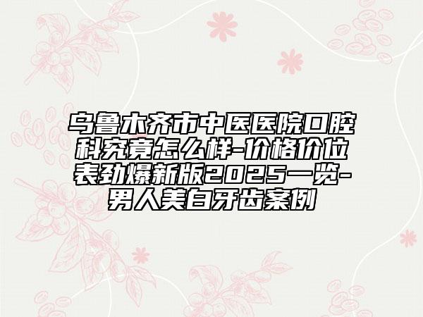 烏魯木齊市中醫(yī)醫(yī)院口腔科究竟怎么樣-價格價位表勁爆新版2025一覽-男人美白牙齒案例