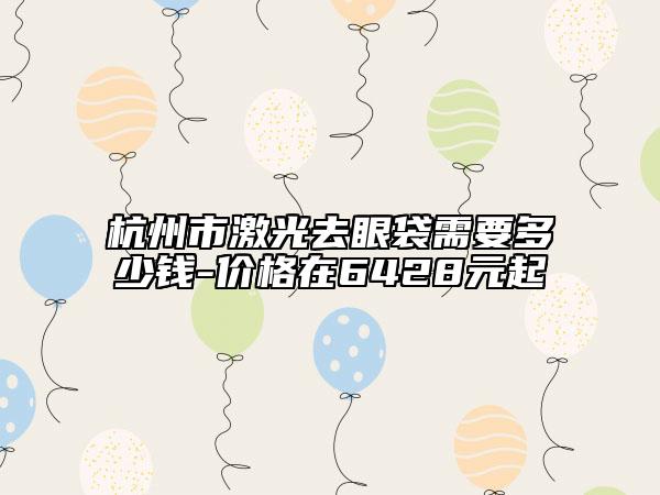 杭州市激光去眼袋需要多少錢-價(jià)格在6428元起