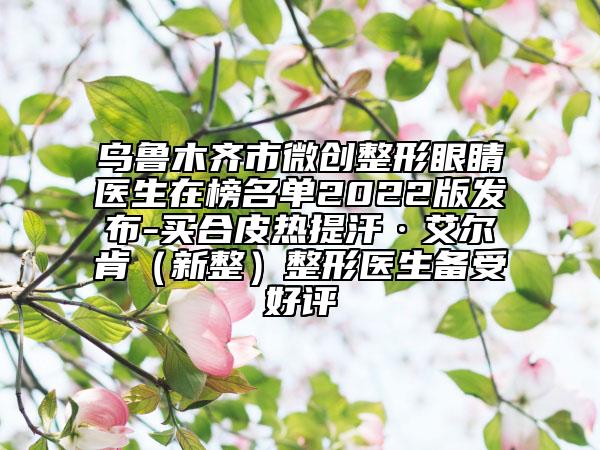 烏魯木齊市微創(chuàng)整形眼睛醫(yī)生在榜名單2022版發(fā)布-買合皮熱提汗·艾爾肯（新整）整形醫(yī)生備受好評