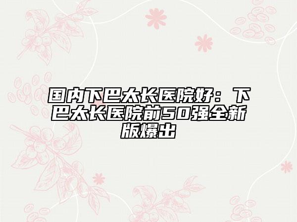 國內下巴太長醫(yī)院好：下巴太長醫(yī)院前50強全新版爆出