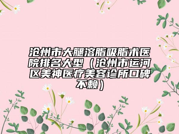 滄州市大腿溶脂吸脂術(shù)醫(yī)院排名大型（滄州市運河區(qū)美神醫(yī)療美容診所口碑不賴）