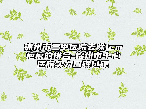 錦州市三甲醫(yī)院去除1cm疤痕的排名-錦州市中心醫(yī)院實(shí)力口碑過(guò)硬