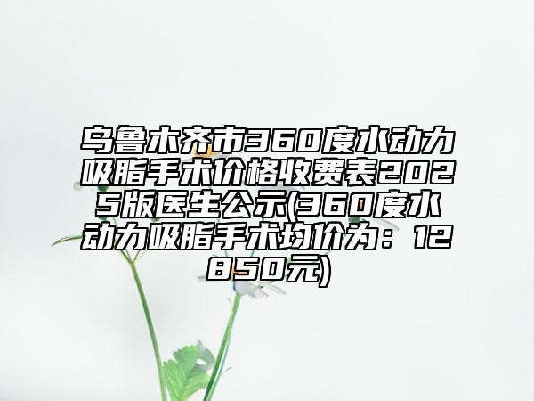 烏魯木齊市360度水動力吸脂手術(shù)價格收費表2025版醫(yī)生公示(360度水動力吸脂手術(shù)均價為：12850元)