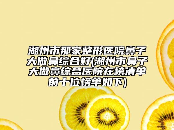 湖州市那家整形醫(yī)院鼻子大做鼻綜合好(湖州市鼻子大做鼻綜合醫(yī)院在榜清單前十位榜單如下)