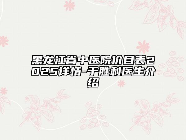 黑龍江省中醫(yī)院價(jià)目表2025詳情-于勝利醫(yī)生介紹