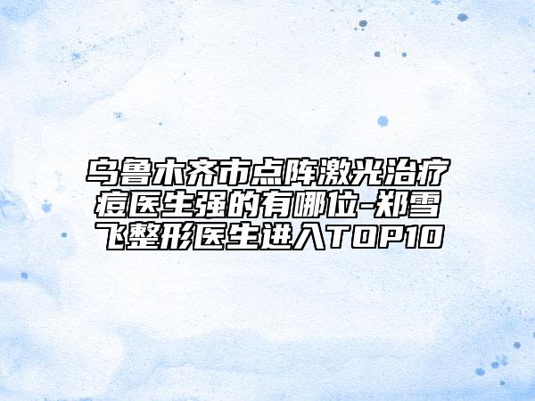 烏魯木齊市點(diǎn)陣激光治療痘醫(yī)生強(qiáng)的有哪位-鄭雪飛整形醫(yī)生進(jìn)入TOP10