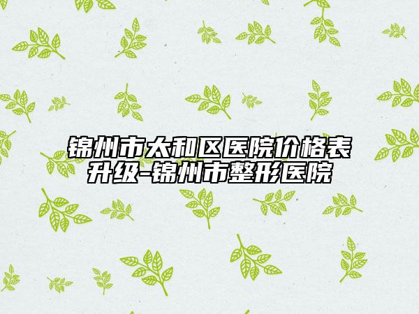 錦州市太和區(qū)醫(yī)院價(jià)格表升級(jí)-錦州市整形醫(yī)院