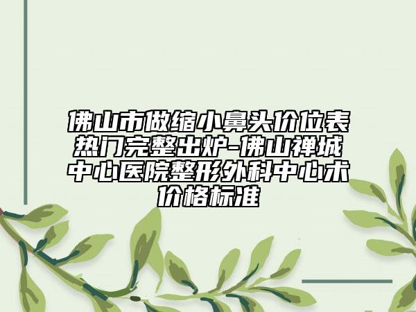 佛山市做縮小鼻頭價位表熱門完整出爐-佛山禪城中心醫(yī)院整形外科中心術價格標準