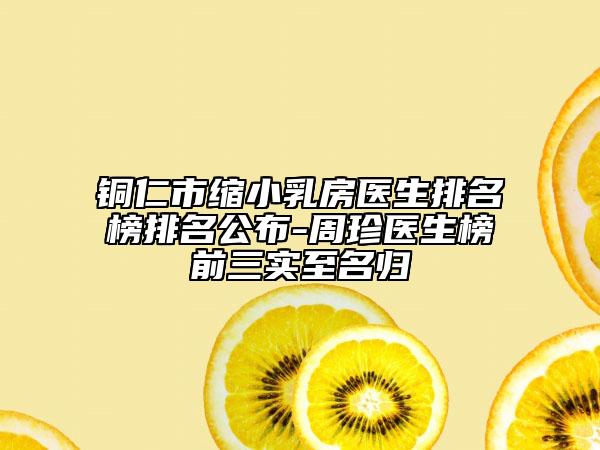銅仁市縮小乳房醫(yī)生排名榜排名公布-周珍醫(yī)生榜前三實至名歸