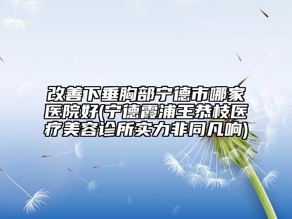 改善下垂胸部寧德市哪家醫(yī)院好(寧德霞浦王恭枝醫(yī)療美容診所實力非同凡響)