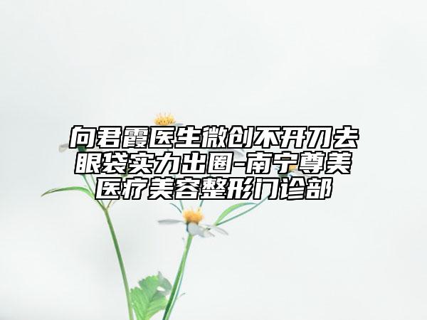 向君霞醫(yī)生微創(chuàng)不開(kāi)刀去眼袋實(shí)力出圈-南寧尊美醫(yī)療美容整形門(mén)診部