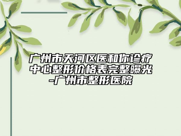 廣州市天河區(qū)醫(yī)和你診療中心整形價(jià)格表完整曝光-廣州市整形醫(yī)院