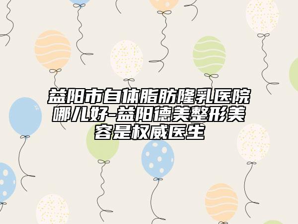 益陽(yáng)市自體脂肪隆乳醫(yī)院哪兒好-益陽(yáng)德美整形美容是權(quán)威醫(yī)生