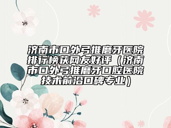 濟(jì)南市口外弓推磨牙醫(yī)院排行榜獲網(wǎng)友好評(píng)（濟(jì)南市口外弓推磨牙口腔醫(yī)院技術(shù)前沿口碑專業(yè)）
