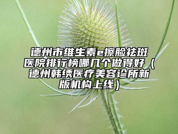 德州市維生素e擦臉祛斑醫(yī)院排行榜哪幾個做得好（德州韓繡醫(yī)療美容診所新版機構上線）