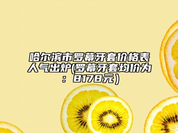 哈爾濱市羅幕牙套價格表人氣出爐(羅幕牙套均價為：8178元）