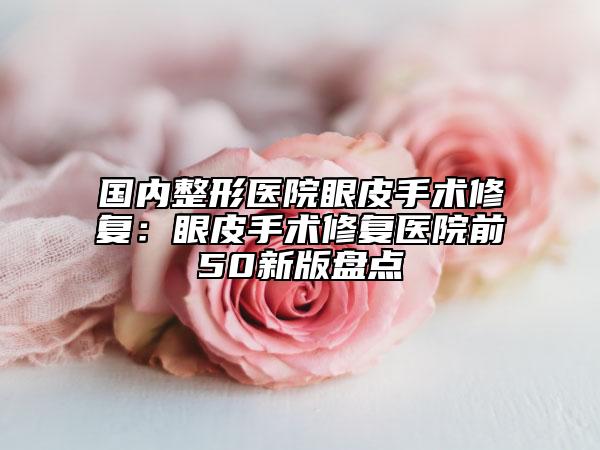 國(guó)內(nèi)整形醫(yī)院眼皮手術(shù)修復(fù)：眼皮手術(shù)修復(fù)醫(yī)院前50新版盤(pán)點(diǎn)