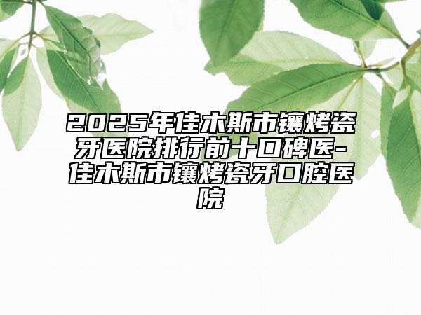 2025年佳木斯市鑲烤瓷牙醫(yī)院排行前十口碑醫(yī)-佳木斯市鑲烤瓷牙口腔醫(yī)院
