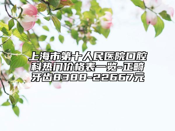 上海市第十人民醫(yī)院口腔科熱門價格表一覽-正畸牙齒8388-22667元