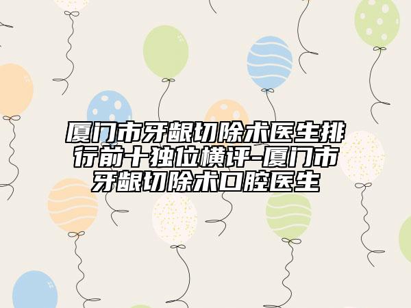 廈門市牙齦切除術醫(yī)生排行前十獨位橫評-廈門市牙齦切除術口腔醫(yī)生