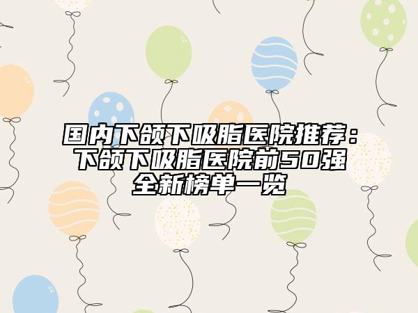 國(guó)內(nèi)下頜下吸脂醫(yī)院推薦：下頜下吸脂醫(yī)院前50強(qiáng)全新榜單一覽