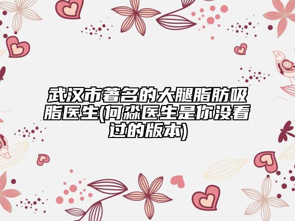 武漢市著名的大腿脂肪吸脂醫(yī)生(何淼醫(yī)生是你沒看過的版本)