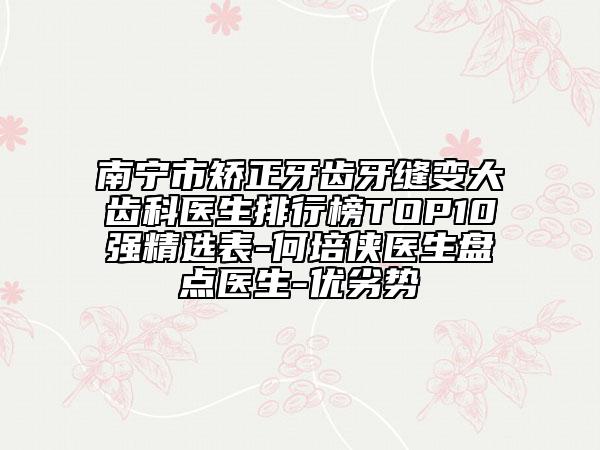 南寧市矯正牙齒牙縫變大齒科醫(yī)生排行榜TOP10強(qiáng)精選表-何培俠醫(yī)生盤點(diǎn)醫(yī)生-優(yōu)劣勢(shì)