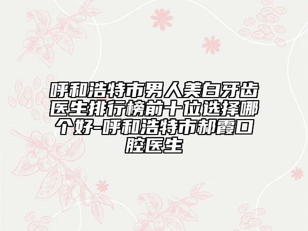 呼和浩特市男人美白牙齒醫(yī)生排行榜前十位選擇哪個好-呼和浩特市郝霞口腔醫(yī)生