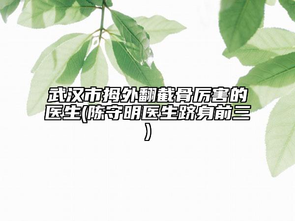 武漢市拇外翻截骨厲害的醫(yī)生(陳守明醫(yī)生躋身前三)