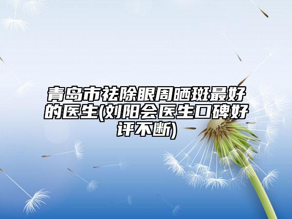青島市祛除眼周曬斑最好的醫(yī)生(劉陽會醫(yī)生口碑好評不斷)