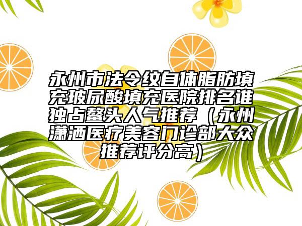 永州市法令紋自體脂肪填充玻尿酸填充醫(yī)院排名誰獨占鰲頭人氣推薦（永州瀟灑醫(yī)療美容門診部大眾推薦評分高）