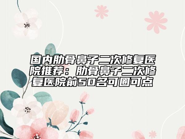 國內(nèi)肋骨鼻子二次修復(fù)醫(yī)院推薦：肋骨鼻子二次修復(fù)醫(yī)院前50名可圈可點