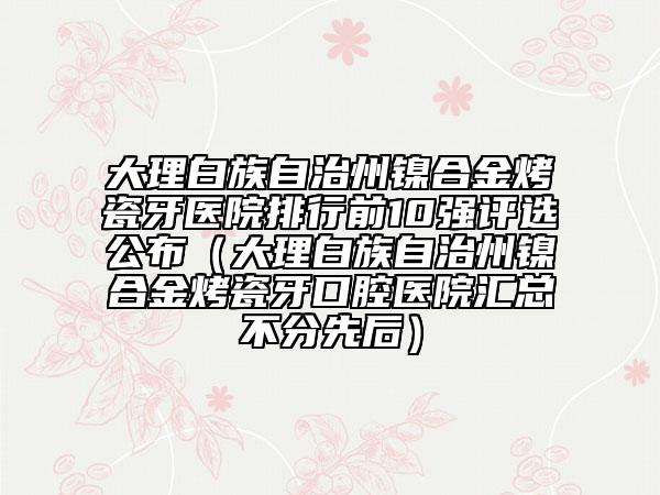 大理白族自治州鎳合金烤瓷牙醫(yī)院排行前10強(qiáng)評(píng)選公布（大理白族自治州鎳合金烤瓷牙口腔醫(yī)院匯總不分先后）